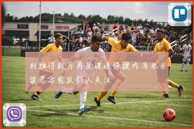 利雅得新月再度追逐强援内马尔去留悬念愈发引人关注