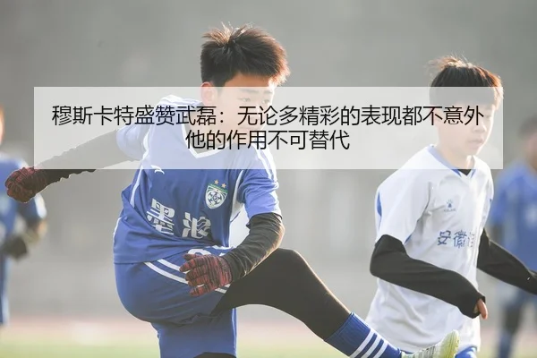 穆斯卡特盛赞武磊：无论多精彩的表现都不意外 他的作用不可替代