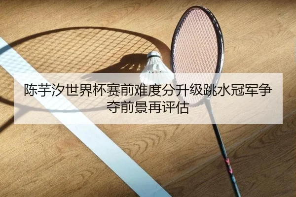 陈芋汐世界杯赛前难度分升级跳水冠军争夺前景再评估