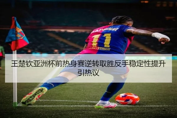王楚钦亚洲杯前热身赛逆转取胜反手稳定性提升引热议
